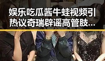 娱乐吃瓜酱牛蛙视频引热议奇瑞辟谣高管肢体冲突事件引发关注